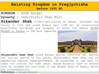 Existing Kingdom in Pragjyotisha
before 1400 AD
KINGDOM : GOUR Bengal
Dynasty : Indo-Turkic Shah Miri
Sikandar Shah (1358-1390),Sultan of Bengal ascended the
throne in 1358 and ruled Bengal upto 1390 AD. He constructed
magnificent buildings and mosques, of which the famous ADINA
MOSQUE at Pandua is the most imposing.
Ghiyasuddin Azam Shah ruled Bengal during 1389-1410 AD. during
the initial period of his reign, Ghiyasuddin Azam Shah led an
expedition against kamarupa-Kamata. He conquered it and kept it
under his control for some years. Assam Buranjis have on record
that he invaded the territory of the Bhuyan Raja of Kamta, which
was inconsequential.
Reference : Assam buranji
 
