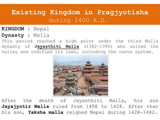 Existing Kingdom in Pragjyotisha
during 1400 A.D.
KINGDOM : Nepal
Dynasty : Malla
This period reached a high point under the third Malla
dynasty of Jayasthiti Malla (1382-1395) who united the
valley and codified its laws, including the caste system.
After the death of Jayasthiti Malla, his son
Jayajyotir Malla ruled from 1408 to 1428. After that
his son, Yaksha malla reigned Nepal during 1428-1482.
 