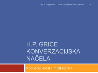 H.P. GRICE
KONVERZACIJSKA
NAČELA
Kooperativnost i implikature I
OL 6 Pragmatika Prof. dr Jelena Kostić-Tomović 1
 