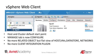 vSphere Web Client
Torino 9 febbraio 2017
• Host and Cluster default start point
• MANAGE tab is now CONFIGURE
• No more RELATED OBJECT but flat view of HOST,VMs,DATASTORE, NETWORKS
• No more CLIENT INTEGRATION PLUGIN
 