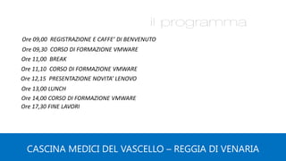 Ore 09,00 REGISTRAZIONE E CAFFE’ DI BENVENUTO
Ore 09,30 CORSO DI FORMAZIONE VMWARE
Ore 11,00 BREAK
Ore 11,10 CORSO DI FORMAZIONE VMWARE
Ore 13,00 LUNCH
Ore 12,15 PRESENTAZIONE NOVITA’ LENOVO
CASCINA MEDICI DEL VASCELLO – REGGIA DI VENARIA
Ore 14,00 CORSO DI FORMAZIONE VMWARE
Ore 17,30 FINE LAVORI
 
