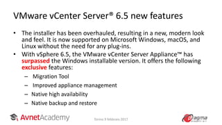 VMware vCenter Server® 6.5 new features
• The installer has been overhauled, resulting in a new, modern look
and feel. It is now supported on Microsoft Windows, macOS, and
Linux without the need for any plug-ins.
• With vSphere 6.5, the VMware vCenter Server Appliance™ has
surpassed the Windows installable version. It offers the following
exclusive features:
– Migration Tool
– Improved appliance management
– Native high availability
– Native backup and restore
Torino 9 febbraio 2017
 