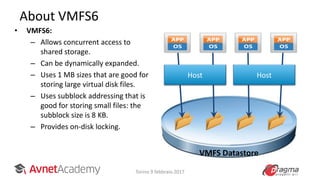 About VMFS6
• VMFS6:
– Allows concurrent access to
shared storage.
– Can be dynamically expanded.
– Uses 1 MB sizes that are good for
storing large virtual disk files.
– Uses subblock addressing that is
good for storing small files: the
subblock size is 8 KB.
– Provides on-disk locking.
HostHost
VMFS Datastore
Torino 9 febbraio 2017
 