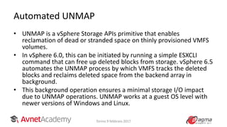 Automated UNMAP
• UNMAP is a vSphere Storage APIs primitive that enables
reclamation of dead or stranded space on thinly provisioned VMFS
volumes.
• In vSphere 6.0, this can be initiated by running a simple ESXCLI
command that can free up deleted blocks from storage. vSphere 6.5
automates the UNMAP process by which VMFS tracks the deleted
blocks and reclaims deleted space from the backend array in
background.
• This background operation ensures a minimal storage I/O impact
due to UNMAP operations. UNMAP works at a guest OS level with
newer versions of Windows and Linux.
Torino 9 febbraio 2017
 