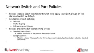 Network Switch and Port Policies
• Policies that are set at the standard switch level apply to all port groups on the
standard switch by default.
• Available network policies:
– Security
– Traffic shaping
– NIC teaming and failover
• Policies are defined at the following levels:
– Standard switch level:
• Default policies for all the ports on the standard switch.
– Port group level:
• Effective policies: Policies defined at this level override the default policies that are set at the standard
switch level.
•
Torino 9 febbraio 2017
 