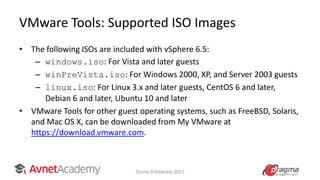 VMware Tools: Supported ISO Images
• The following ISOs are included with vSphere 6.5:
– windows.iso: For Vista and later guests
– winPreVista.iso: For Windows 2000, XP, and Server 2003 guests
– linux.iso: For Linux 3.x and later guests, CentOS 6 and later,
Debian 6 and later, Ubuntu 10 and later
• VMware Tools for other guest operating systems, such as FreeBSD, Solaris,
and Mac OS X, can be downloaded from My VMware at
https://download.vmware.com.
Torino 9 febbraio 2017
 