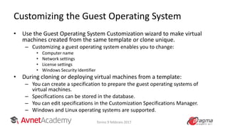 Customizing the Guest Operating System
• Use the Guest Operating System Customization wizard to make virtual
machines created from the same template or clone unique.
– Customizing a guest operating system enables you to change:
• Computer name
• Network settings
• License settings
• Windows Security Identifier
• During cloning or deploying virtual machines from a template:
– You can create a specification to prepare the guest operating systems of
virtual machines.
– Specifications can be stored in the database.
– You can edit specifications in the Customization Specifications Manager.
– Windows and Linux operating systems are supported.
Torino 9 febbraio 2017
 