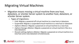 Migrating Virtual Machines
• Migration means moving a virtual machine from one host,
datastore, or vCenter Server system to another host, datastore, or
vCenter Server system.
– Types of migrations:
• Cold: Migrate a powered-off virtual machine to a new host or datastore.
• Suspended: Migrate a suspended virtual machine to a new host or datastore
• vSphere vMotion: Migrate a powered-on virtual machine to a new host.
• vSphere Storage vMotion: Migrate a powered-on virtual machine's files to a
new datastore.
• Shared-nothing vSphere vMotion: Migrate a powered-on virtual machine to a
new host and a new datastore simultaneously.
Torino 9 febbraio 2017
 