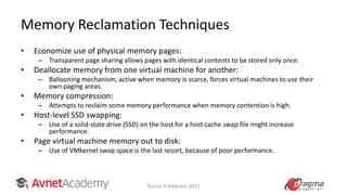 Memory Reclamation Techniques
• Economize use of physical memory pages:
– Transparent page sharing allows pages with identical contents to be stored only once.
• Deallocate memory from one virtual machine for another:
– Ballooning mechanism, active when memory is scarce, forces virtual machines to use their
own paging areas.
• Memory compression:
– Attempts to reclaim some memory performance when memory contention is high.
• Host-level SSD swapping:
– Use of a solid-state drive (SSD) on the host for a host cache swap file might increase
performance.
• Page virtual machine memory out to disk:
– Use of VMkernel swap space is the last resort, because of poor performance.
Torino 9 febbraio 2017
 