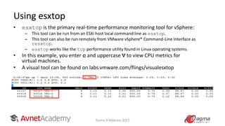 • esxtop is the primary real-time performance monitoring tool for vSphere:
– This tool can be run from an ESXi host local command line as esxtop.
– This tool can also be run remotely from VMware vSphere® Command-Line Interface as
resxtop.
– esxtop works like the top performance utility found in Linux operating systems.
• In this example, you enter c and uppercase V to view CPU metrics for
virtual machines.
• A visual tool can be found on labs.vmware.com/flings/visualesxtop
•
Using esxtop
Torino 9 febbraio 2017
 