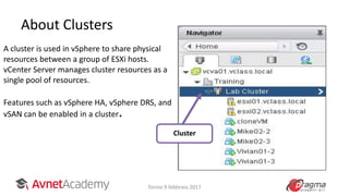 About Clusters
A cluster is used in vSphere to share physical
resources between a group of ESXi hosts.
vCenter Server manages cluster resources as a
single pool of resources.
Features such as vSphere HA, vSphere DRS, and
vSAN can be enabled in a cluster.
Cluster
Torino 9 febbraio 2017
 