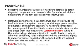 Proactive HA
• Proactive HA integrates with select hardware partners to detect
degraded components and evacuate VMs from affected vSphere
hosts before an incident causes a service interruption.
• Hardware partners offer a vCenter Server plug-in to provide the
health status of the system memory, local storage, power supplies,
cooling fans, and network adapters. As hardware components
become degraded, Proactive HA determines which hosts are at risk
and places them into a new state, Quarantine Mode. While in
Quarantine Mode, VMs are migrated to healthy hosts, as long as
affinity or antiaffinity rules are not violated and there is no impact
to VM performance. In addition, the affected hosts are avoided
when new VMs are added to the cluster.
Torino 9 febbraio 2017
 