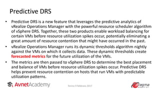Predictive DRS
• Predictive DRS is a new feature that leverages the predictive analytics of
vRealize Operations Manager with the powerful resource scheduler algorithm
of vSphere DRS. Together, these two products enable workload balancing for
certain VMs before resource utilization spikes occur, potentially eliminating a
great amount of resource contention that might have occurred in the past.
• vRealize Operations Manager runs its dynamic thresholds algorithm nightly
against the VMs on which it collects data. These dynamic thresholds create
forecasted metrics for the future utilization of the VMs.
• The metrics are then passed to vSphere DRS to determine the best placement
and balance of VMs before resource utilization spikes occur. Predictive DRS
helps prevent resource contention on hosts that run VMs with predictable
utilization patterns.
Torino 9 febbraio 2017
 
