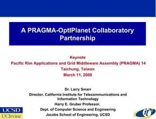 A PRAGMA-OptIPlanet Collaboratory
             Partnership

                              Keynote
Pacific Rim Applications and Grid Middleware Assembly (PRAGMA) 14
                          Taichung, Taiwan
                           March 11, 2008


                               Dr. Larry Smarr
        Director, California Institute for Telecommunications and
                         Information Technology
                        Harry E. Gruber Professor,
              Dept. of Computer Science and Engineering
                  Jacobs School of Engineering, UCSD