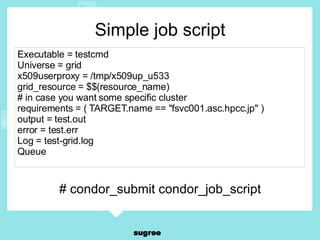 Simple job script Executable = testcmd Universe = grid x509userproxy = /tmp/x509up_u533 grid_resource = $$(resource_name) # in case you want some specific cluster requirements = ( TARGET.name == "fsvc001.asc.hpcc.jp" ) output = test.out error = test.err Log = test-grid.log Queue # condor_submit condor_job_script 