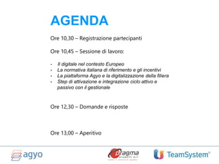 AGENDA
Ore 10,30 – Registrazione partecipanti
Ore 10,45 – Sessione di lavoro:
- Il digitale nel contesto Europeo
- La normativa italiana di riferimento e gli incentivi
- La piattaforma Agyo e la digitalizzazione della filiera
- Step di attivazione e integrazione ciclo attivo e
passivo con il gestionale
Ore 12,30 – Domande e risposte
Ore 13,00 – Aperitivo
 
