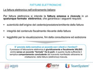 La fattura elettronica nell’ordinamento italiano
Per fattura elettronica si intende la fattura emessa e ricevuta in un
qualunque formato elettronico, che garantisca i seguenti requisiti:
 autenticità dell’origine del cedente/prestatore/emittente della fattura
 integrità del contenuto fiscalmente rilevante della fattura
 leggibilità per la visualizzazione, fini della consultazione ed esibizione
FATTURE ELETTRONICHE
E’ previsto dalla normativa un accordo con i clienti e i fornitori?
Il processo di fatturazione elettronica è giuridicamente e fiscalmente VALIDO
anche senza un accordo “formale” fra le parti, in quanto risulta sufficiente il
semplice comportamento concludente del ricevente manifestato attraverso la
«trattazione» della fattura (elettronica) ricevuta.
 