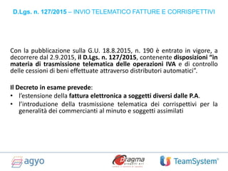 Con la pubblicazione sulla G.U. 18.8.2015, n. 190 è entrato in vigore, a
decorrere dal 2.9.2015, il D.Lgs. n. 127/2015, contenente disposizioni “in
materia di trasmissione telematica delle operazioni IVA e di controllo
delle cessioni di beni effettuate attraverso distributori automatici”.
Il Decreto in esame prevede:
• l’estensione della fattura elettronica a soggetti diversi dalle P.A.
• l’introduzione della trasmissione telematica dei corrispettivi per la
generalità dei commercianti al minuto e soggetti assimilati
D.Lgs. n. 127/2015 – INVIO TELEMATICO FATTURE E CORRISPETTIVI
 