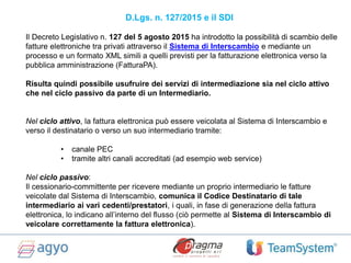 Il Decreto Legislativo n. 127 del 5 agosto 2015 ha introdotto la possibilità di scambio delle
fatture elettroniche tra privati attraverso il Sistema di Interscambio e mediante un
processo e un formato XML simili a quelli previsti per la fatturazione elettronica verso la
pubblica amministrazione (FatturaPA).
Risulta quindi possibile usufruire dei servizi di intermediazione sia nel ciclo attivo
che nel ciclo passivo da parte di un Intermediario.
Nel ciclo attivo, la fattura elettronica può essere veicolata al Sistema di Interscambio e
verso il destinatario o verso un suo intermediario tramite:
• canale PEC
• tramite altri canali accreditati (ad esempio web service)
Nel ciclo passivo:
Il cessionario-committente per ricevere mediante un proprio intermediario le fatture
veicolate dal Sistema di Interscambio, comunica il Codice Destinatario di tale
intermediario ai vari cedenti/prestatori, i quali, in fase di generazione della fattura
elettronica, lo indicano all’interno del flusso (ciò permette al Sistema di Interscambio di
veicolare correttamente la fattura elettronica).
D.Lgs. n. 127/2015 e il SDI
 
