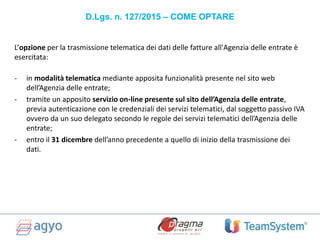 D.Lgs. n. 127/2015 – COME OPTARE
L’opzione per la trasmissione telematica dei dati delle fatture all'Agenzia delle entrate è
esercitata:
- in modalità telematica mediante apposita funzionalità presente nel sito web
dell’Agenzia delle entrate;
- tramite un apposito servizio on-line presente sul sito dell’Agenzia delle entrate,
previa autenticazione con le credenziali dei servizi telematici, dal soggetto passivo IVA
ovvero da un suo delegato secondo le regole dei servizi telematici dell’Agenzia delle
entrate;
- entro il 31 dicembre dell’anno precedente a quello di inizio della trasmissione dei
dati.
 