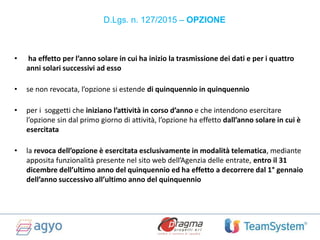 D.Lgs. n. 127/2015 – OPZIONE
• ha effetto per l’anno solare in cui ha inizio la trasmissione dei dati e per i quattro
anni solari successivi ad esso
• se non revocata, l’opzione si estende di quinquennio in quinquennio
• per i soggetti che iniziano l’attività in corso d’anno e che intendono esercitare
l’opzione sin dal primo giorno di attività, l’opzione ha effetto dall’anno solare in cui è
esercitata
• la revoca dell’opzione è esercitata esclusivamente in modalità telematica, mediante
apposita funzionalità presente nel sito web dell’Agenzia delle entrate, entro il 31
dicembre dell’ultimo anno del quinquennio ed ha effetto a decorrere dal 1° gennaio
dell’anno successivo all’ultimo anno del quinquennio
 