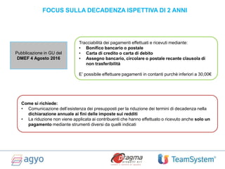 FOCUS SULLA DECADENZA ISPETTIVA DI 2 ANNI
Pubblicazione in GU del
DMEF 4 Agosto 2016
Tracciabilità dei pagamenti effettuati e ricevuti mediante:
• Bonifico bancario o postale
• Carta di credito o carta di debito
• Assegno bancario, circolare o postale recante clausola di
non trasferibilità
E’ possibile effettuare pagamenti in contanti purchè inferiori a 30,00€
Come si richiede:
• Comunicazione dell’esistenza dei presupposti per la riduzione dei termini di decadenza nella
dichiarazione annuale ai fini delle imposte sui redditi
• La riduzione non viene applicata ai contribuenti che hanno effettuato o ricevuto anche solo un
pagamento mediante strumenti diversi da quelli indicati
 