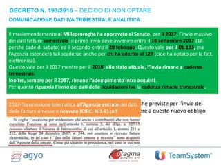 COMUNICAZIONE DATI IVA TRIMESTRALE ANALITICA
DECRETO N. 193/2016 – DECIDO DI NON OPTARE
In base al Decreto Legge n. 193/2016 (collegato alla di Legge di Bilancio 2017), i
soggetti passivi IVA sono chiamati a trasmettere telematicamente e
trimestralmente i dati delle fatture emesse e ricevute, oltre che l’ammontare –
distinto per aliquota – dell’imposta applicata in via di rivalsa e assolta sugli
acquisti.
Chi effettuerà l’opzione -precedentemente illustrata- per l’invio «dati fatture» di cui
al D.Lgs. 127/15 sarà esonerato dall’adempimento previsto dal Decreto Legge
193/16.
E’ però necessario rimarcare che le stesse regole tecniche previste per l’invio dei
«dati fatture» ex D.Lgs 127/15 sono valide per adempiere a questo nuovo obbligo
previsto dal DL 193/16.
Il maxiemendamento al Milleproroghe ha approvato al Senato, per il 2017, l’invio massivo
dei dati fatture semestrale: il primo invio deve avvenire entro il 16 settembre 2017 (18
perché cade di sabato) ed il secondo entro il 28 febbraio. Questo vale per il DL 193, ma
l’Agenzia estenderà tali scadenze anche per chi ha aderito al 127 (cioè ha optato per la fatt.
elettronica).
Questo vale per il 2017 mentre per il 2018, allo stato attuale, l’invio rimane a cadenza
trimestrale.
Inoltre, sempre per il 2017, rimane l’adempimento Intra acquisti.
Per quanto riguarda l’invio dei dati delle liquidazioni iva la cadenza rimane trimestrale.
2017-Trasmissione telematica all’Agenzia entrate dei dati
delle fatture emesse e ricevute (CIRC. N.1-E).pdf
 