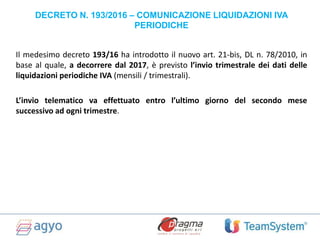 DECRETO N. 193/2016 – COMUNICAZIONE LIQUIDAZIONI IVA
PERIODICHE
Il medesimo decreto 193/16 ha introdotto il nuovo art. 21-bis, DL n. 78/2010, in
base al quale, a decorrere dal 2017, è previsto l’invio trimestrale dei dati delle
liquidazioni periodiche IVA (mensili / trimestrali).
L’invio telematico va effettuato entro l’ultimo giorno del secondo mese
successivo ad ogni trimestre.
 