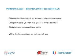  Personalizzazione controlli per Registrazione (a step e automatica)
 Import massivo e/o automatico quando si effettua download
 Registrazione massiva di fatture passive
 Uso di pdf personalizzato per invio via mail - pec
Piattaforma Agyo – altri interventi nel connettore ACG
 