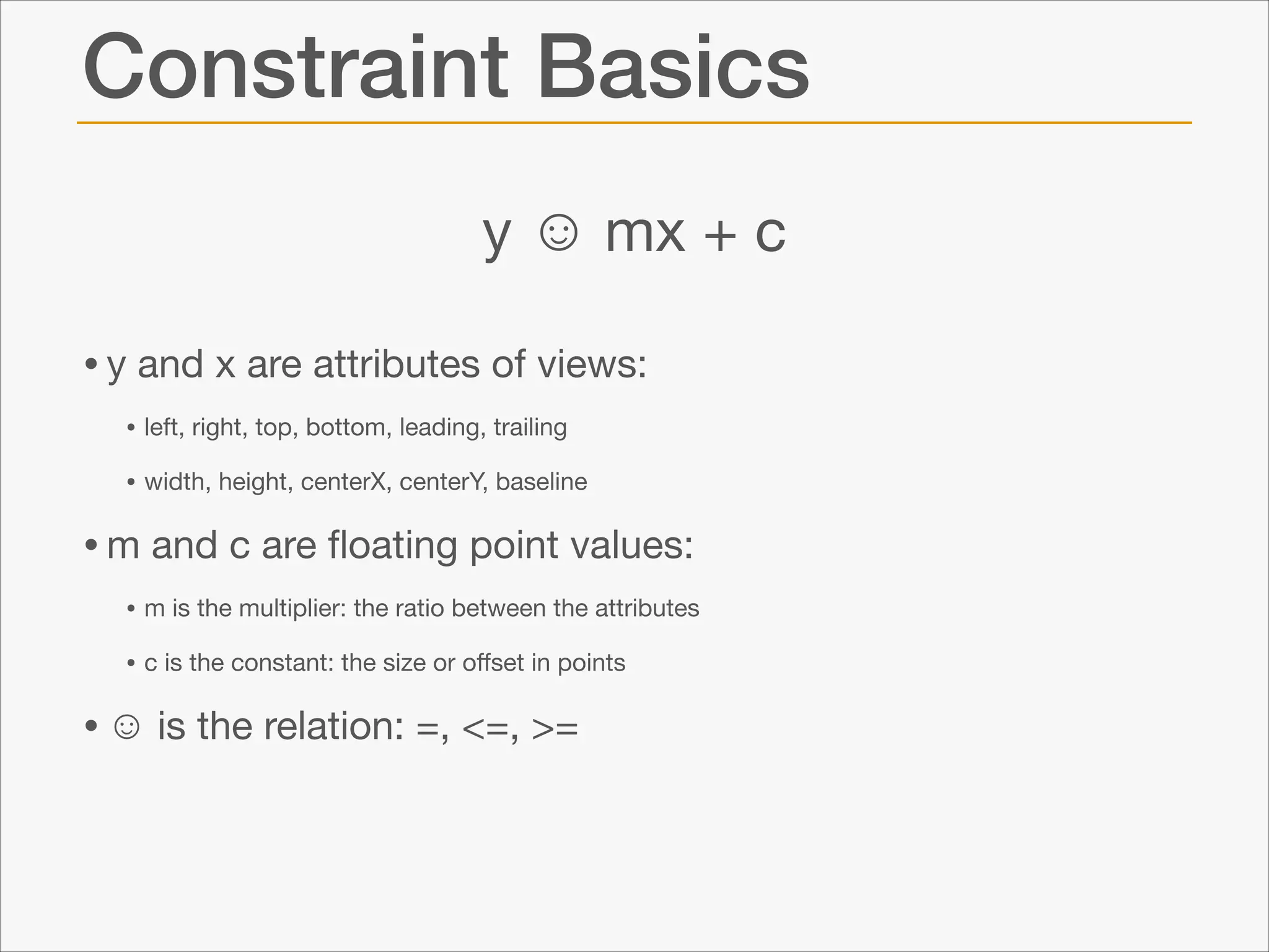 Constraint Basics
y ☺ mx + c
• y and x are attributes of views:

• left, right, top, bottom, leading, trailing

• width, height, centerX, centerY, baseline


• m and c are ﬂoating point values:

• m is the multiplier: the ratio between the attributes 

• c is the constant: the size or oﬀset in points


• ☺ is the relation: =, <=, >=

 