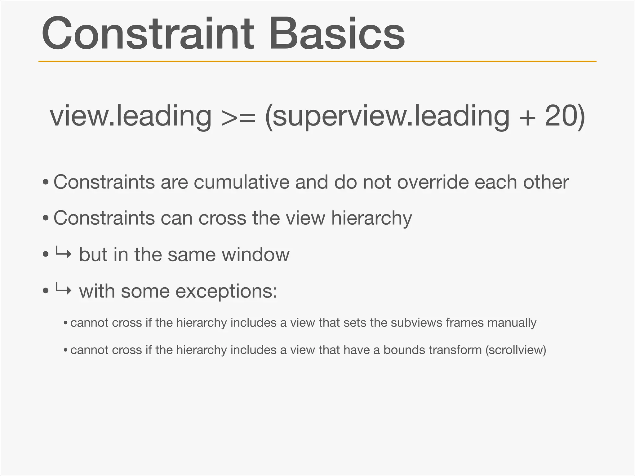 Constraint Basics
view.leading >= (superview.leading + 20)
• Constraints are cumulative and do not override each other

• Constraints can cross the view hierarchy 

• ↳ but in the same window

• ↳ with some exceptions:

• cannot cross if the hierarchy includes a view that sets the subviews frames manually

• cannot cross if the hierarchy includes a view that have a bounds transform (scrollview)

 