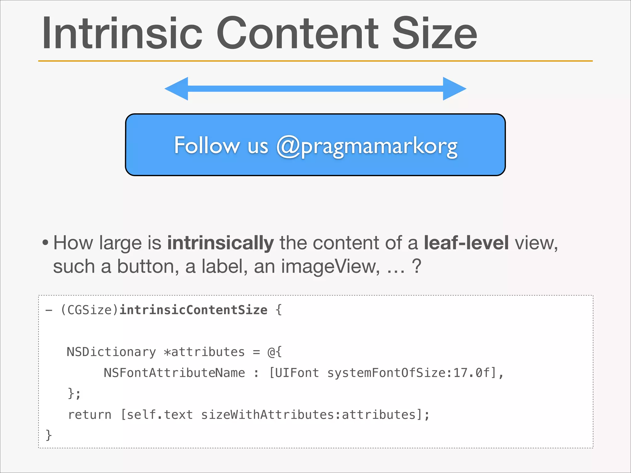 Intrinsic Content Size
Follow us @pragmamarkorg

• How large is intrinsically the content of a leaf-level view,
such a button, a label, an imageView, … ?

- (CGSize)intrinsicContentSize {
NSDictionary *attributes = @{
NSFontAttributeName : [UIFont systemFontOfSize:17.0f],
};
return [self.text sizeWithAttributes:attributes];
}

 