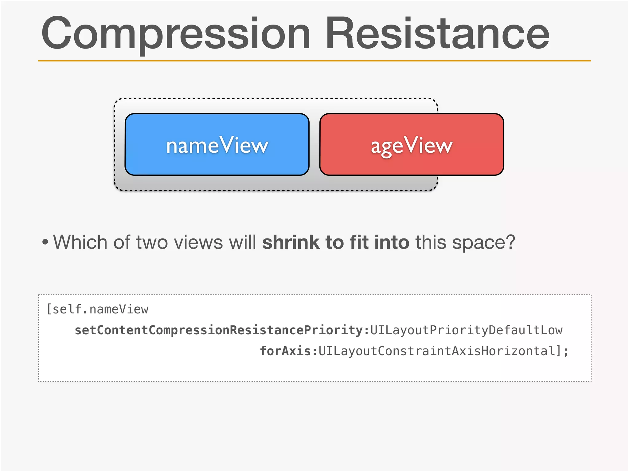 Compression Resistance
nameView

ageView

• Which of two views will shrink to ﬁt into this space?
[self.nameView
setContentCompressionResistancePriority:UILayoutPriorityDefaultLow
forAxis:UILayoutConstraintAxisHorizontal];

 