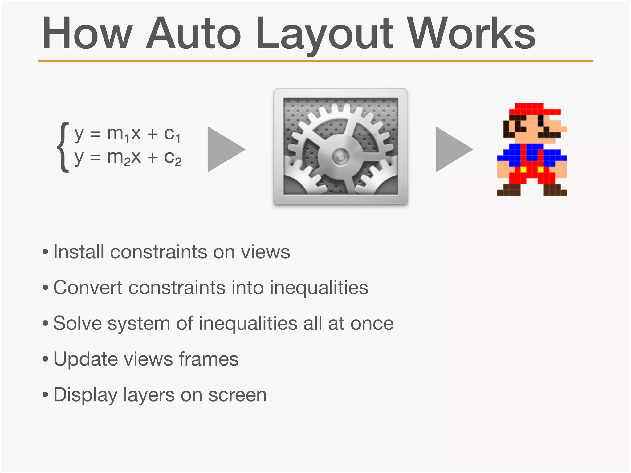 How Auto Layout Works

{

y = m₁x + c₁

y = m₂x + c₂

• Install constraints on views

• Convert constraints into inequalities

• Solve system of inequalities all at once

• Update views frames

• Display layers on screen

 