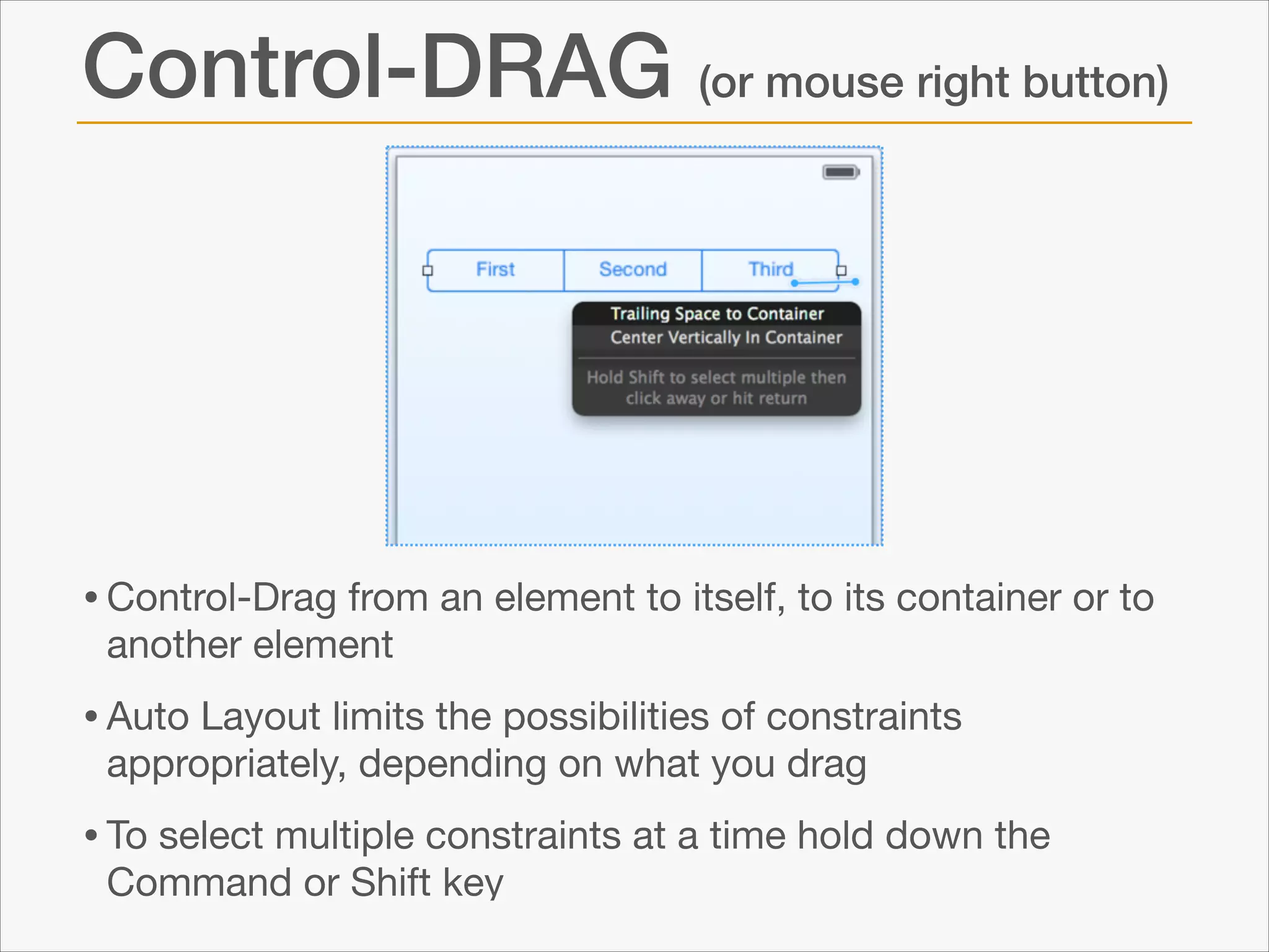 Control-DRAG (or mouse right button)

• Control-Drag from an element to itself, to its container or to
another element


• Auto Layout limits the possibilities of constraints
appropriately, depending on what you drag


• To select multiple constraints at a time hold down the
Command or Shift key

 