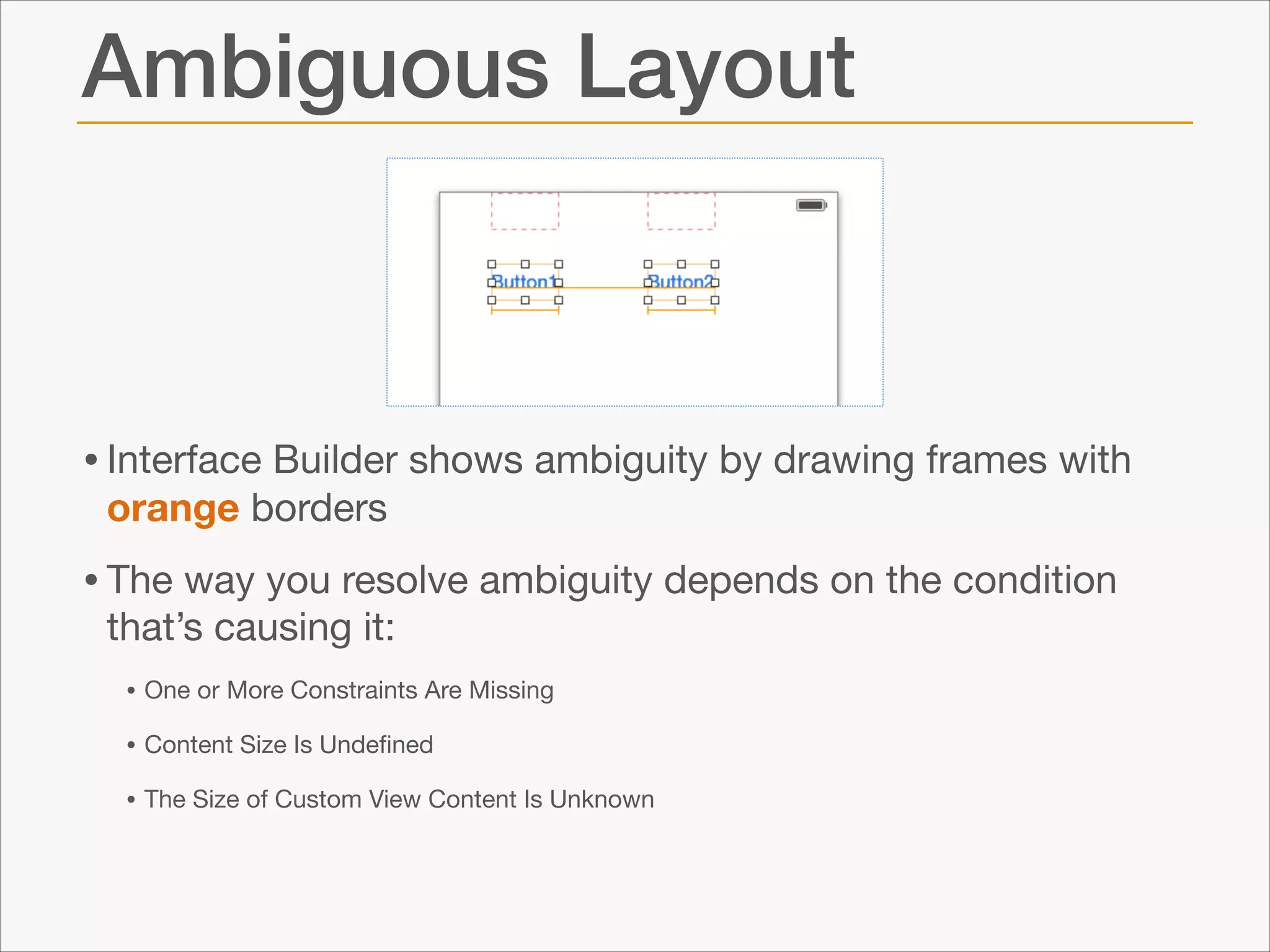 Ambiguous Layout

• Interface Builder shows ambiguity by drawing frames with
orange borders


• The way you resolve ambiguity depends on the condition
that’s causing it:


• One or More Constraints Are Missing

• Content Size Is Undeﬁned

• The Size of Custom View Content Is Unknown

 