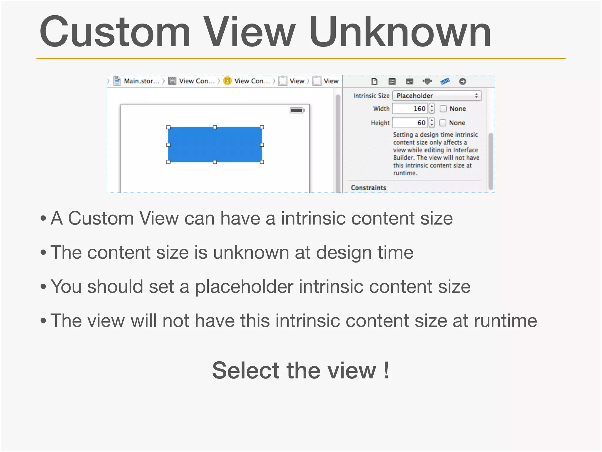 Custom View Unknown

• A Custom View can have a intrinsic content size

• The content size is unknown at design time 

• You should set a placeholder intrinsic content size

• The view will not have this intrinsic content size at runtime
Select the view !

 