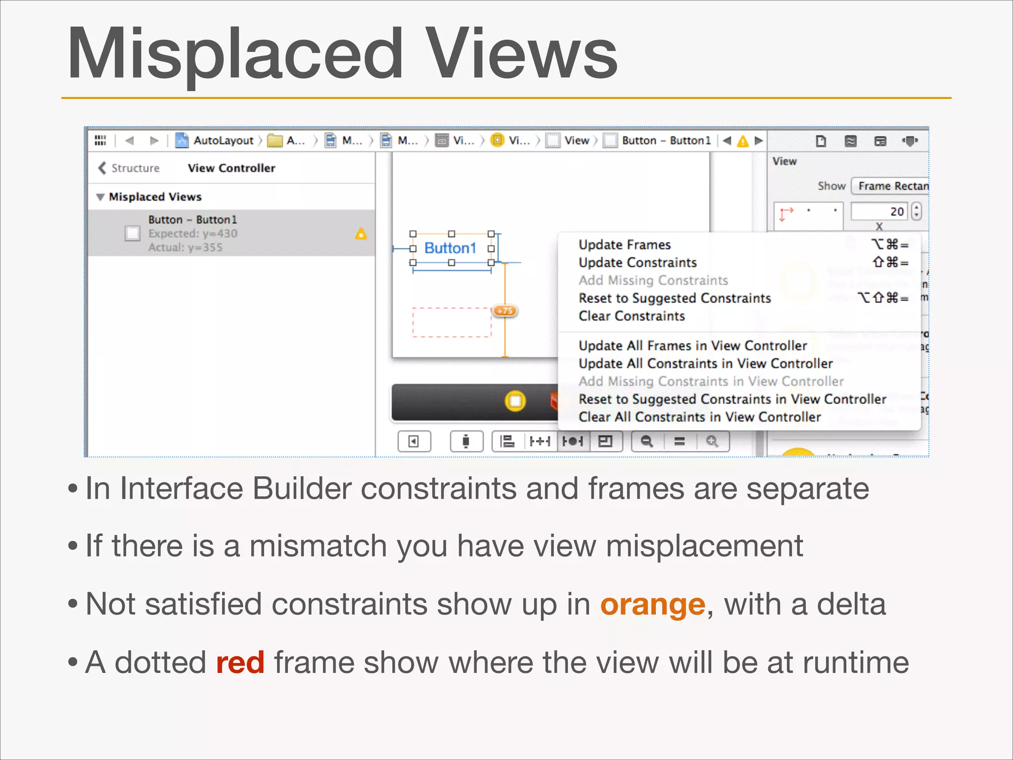 Misplaced Views

• In Interface Builder constraints and frames are separate

• If there is a mismatch you have view misplacement

• Not satisﬁed constraints show up in orange, with a delta

• A dotted red frame show where the view will be at runtime

 