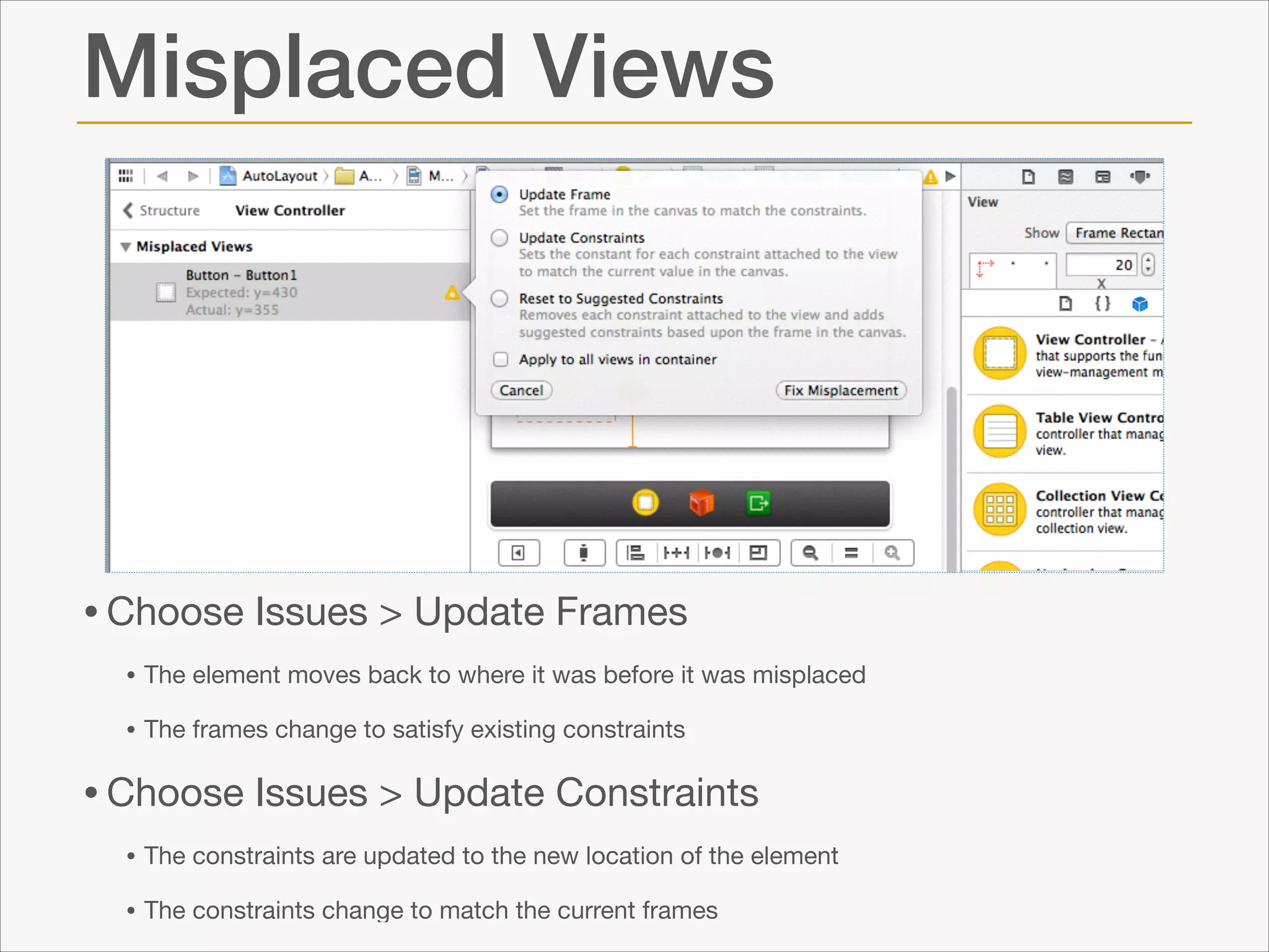 Misplaced Views

• Choose Issues > Update Frames

• The element moves back to where it was before it was misplaced

• The frames change to satisfy existing constraints


• Choose Issues > Update Constraints

• The constraints are updated to the new location of the element

• The constraints change to match the current frames

 