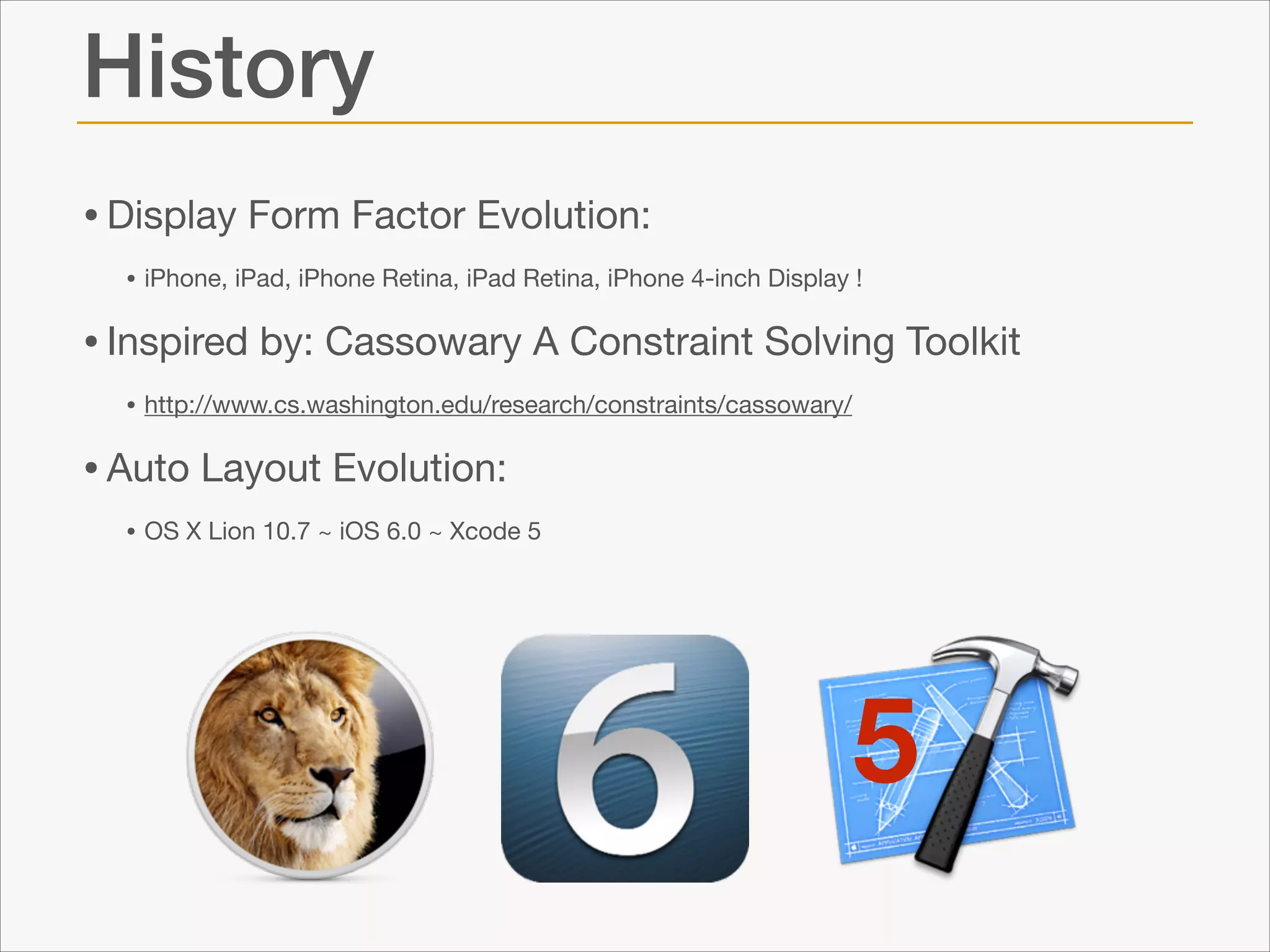 History
• Display Form Factor Evolution: 

• iPhone, iPad, iPhone Retina, iPad Retina, iPhone 4-inch Display !


• Inspired by: Cassowary A Constraint Solving Toolkit

• http://www.cs.washington.edu/research/constraints/cassowary/


• Auto Layout Evolution:

• OS X Lion 10.7 ~ iOS 6.0 ~ Xcode 5

5

 