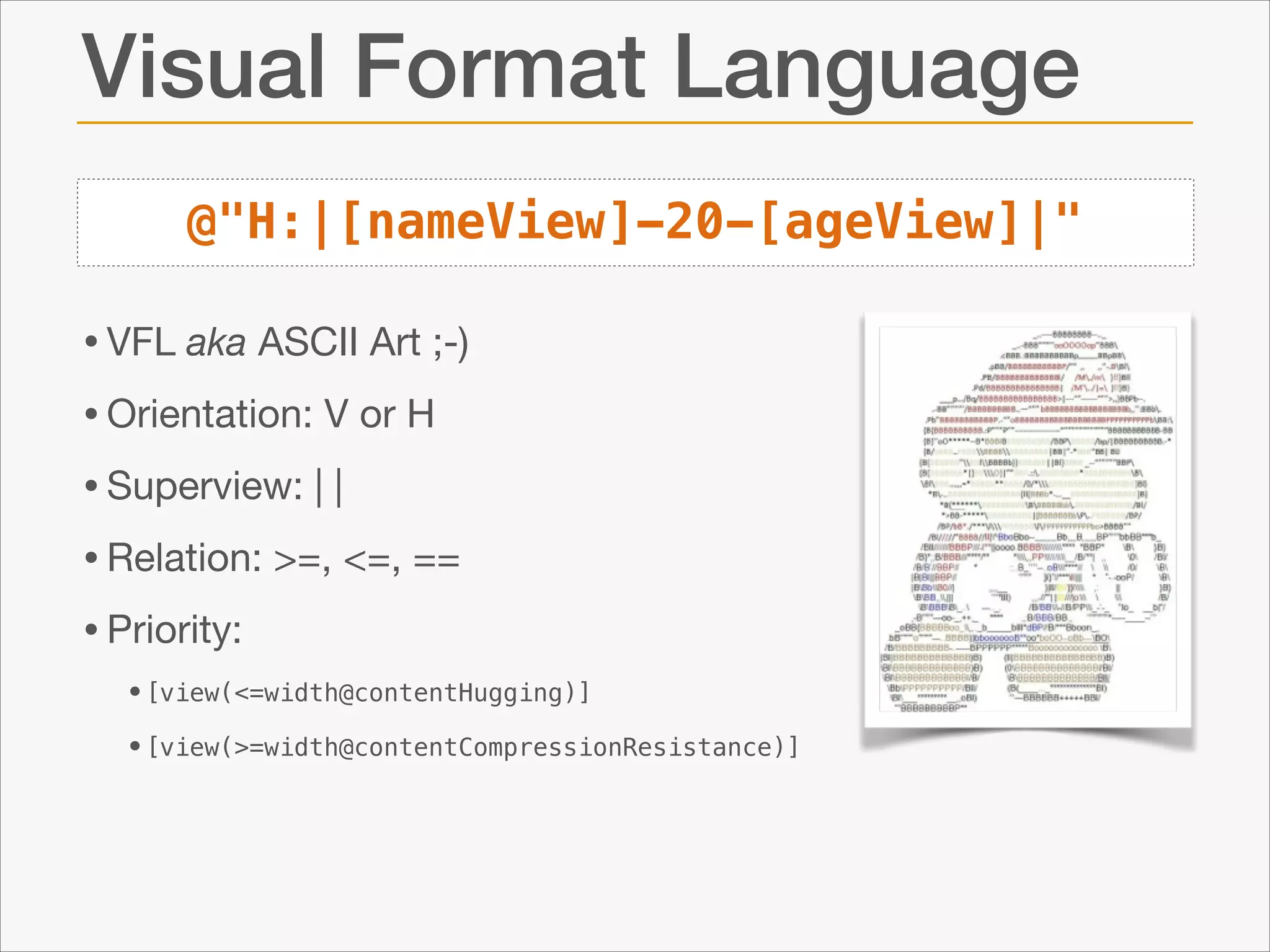 Visual Format Language
@"H:|[nameView]-20-[ageView]|"

• VFL aka ASCII Art ;-)

• Orientation: V or H

• Superview: | |

• Relation: >=, <=, ==

• Priority:

•[view(<=width@contentHugging)]
•[view(>=width@contentCompressionResistance)]

 
