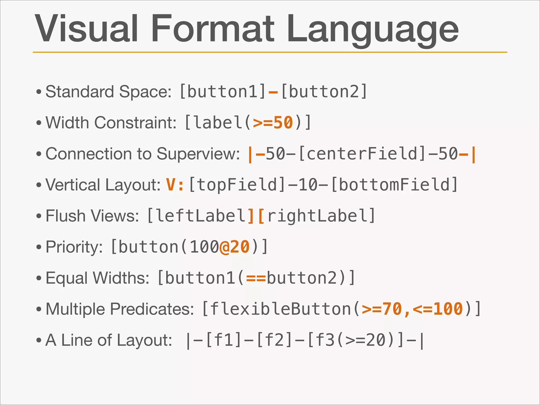 Visual Format Language
• Standard Space: [button1]-[button2]
• Width Constraint: [label(>=50)]
• Connection to Superview: |-50-[centerField]-50-|
• Vertical Layout: V:[topField]-10-[bottomField]
• Flush Views: [leftLabel][rightLabel]

• Priority: [button(100@20)]

• Equal Widths: [button1(==button2)]

• Multiple Predicates: [flexibleButton(>=70,<=100)]

• A Line of Layout: |-[f1]-[f2]-[f3(>=20)]-|

 