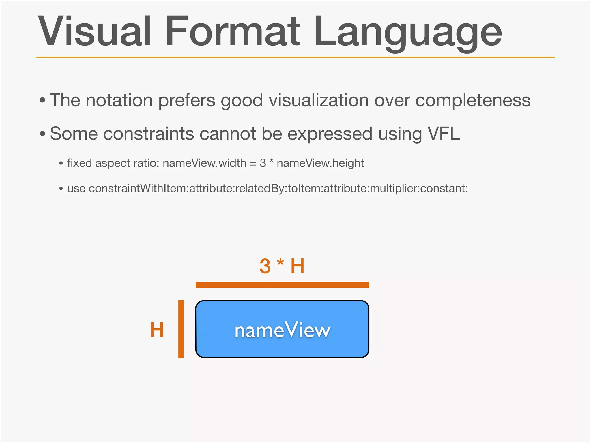 Visual Format Language
• The notation prefers good visualization over completeness

• Some constraints cannot be expressed using VFL

• ﬁxed aspect ratio: nameView.width = 3 * nameView.height

• use constraintWithItem:attribute:relatedBy:toItem:attribute:multiplier:constant:

3*H
H

nameView

 