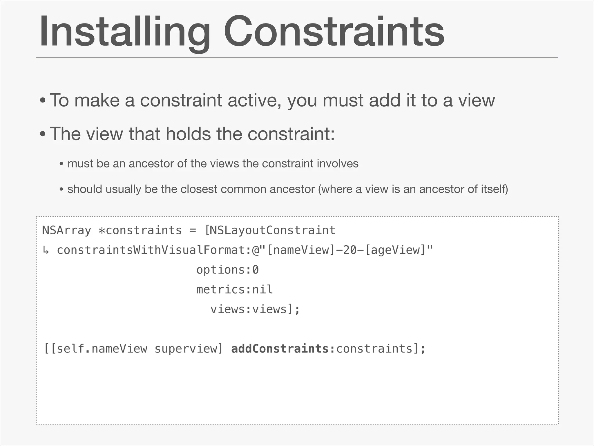 Installing Constraints
• To make a constraint active, you must add it to a view

• The view that holds the constraint:

• must be an ancestor of the views the constraint involves

• should usually be the closest common ancestor (where a view is an ancestor of itself)
NSArray *constraints = [NSLayoutConstraint
↳ constraintsWithVisualFormat:@"[nameView]-20-[ageView]"
options:0
metrics:nil
views:views];

!
[[self.nameView superview] addConstraints:constraints];

 