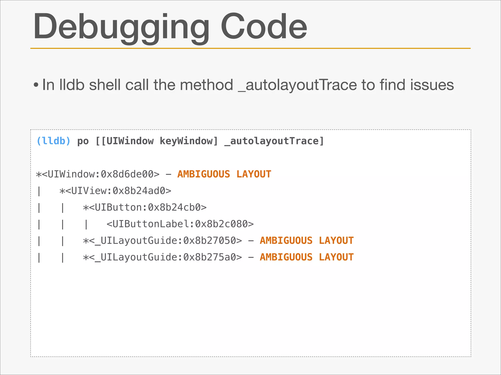Debugging Code
• In lldb shell call the method _autolayoutTrace to ﬁnd issues
(lldb) po [[UIWindow keyWindow] _autolayoutTrace]

!
*<UIWindow:0x8d6de00> - AMBIGUOUS LAYOUT
|

*<UIView:0x8b24ad0>

|

|

*<UIButton:0x8b24cb0>

|

|

|

|

|

*<_UILayoutGuide:0x8b27050> - AMBIGUOUS LAYOUT

|

|

*<_UILayoutGuide:0x8b275a0> - AMBIGUOUS LAYOUT

<UIButtonLabel:0x8b2c080>

 