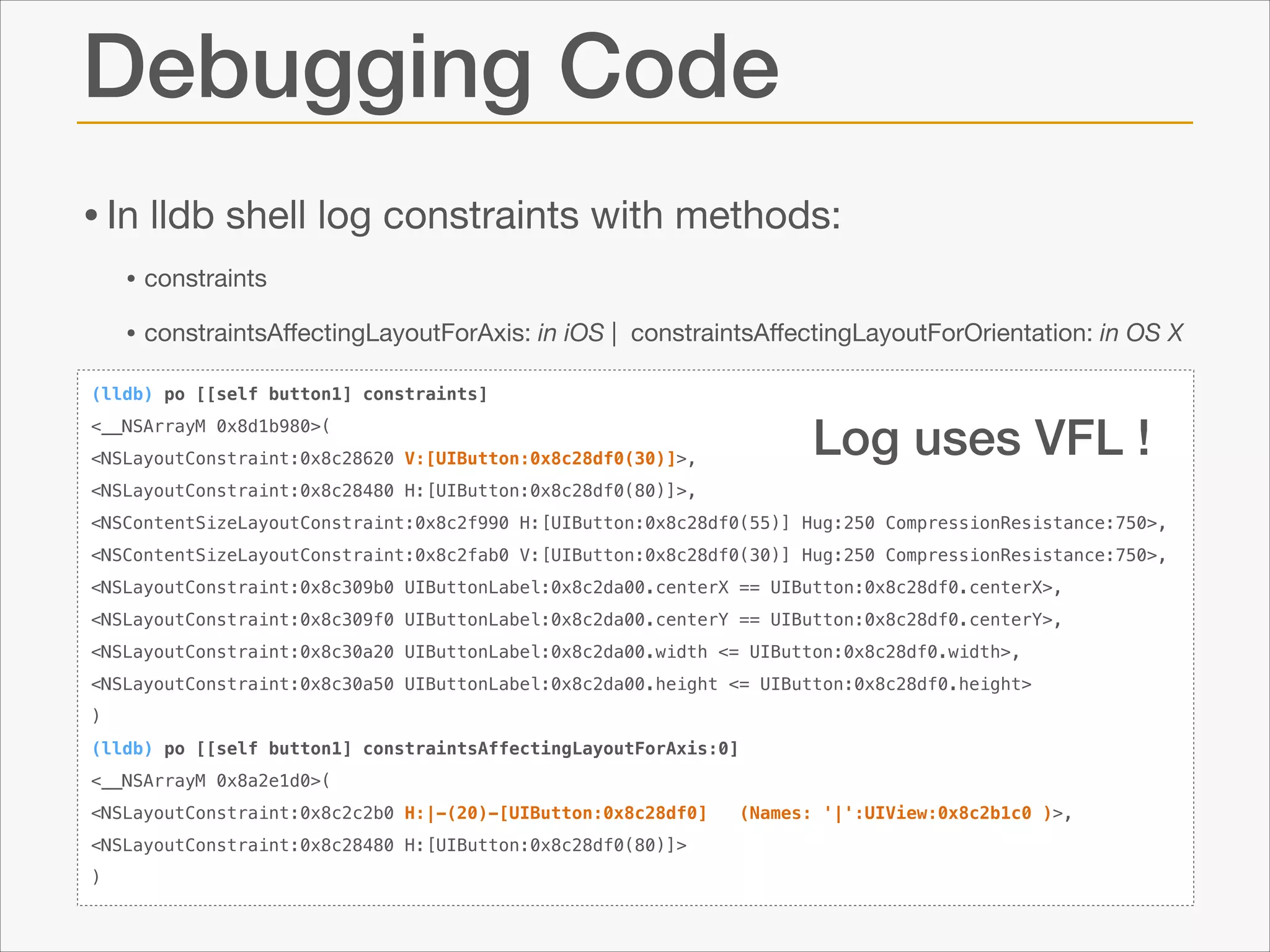 Debugging Code
• In lldb shell log constraints with methods:

• constraints 

• constraintsAﬀectingLayoutForAxis: in iOS |

constraintsAﬀectingLayoutForOrientation: in OS X

(lldb) po [[self button1] constraints]

Log uses VFL !

<__NSArrayM 0x8d1b980>(
<NSLayoutConstraint:0x8c28620 V:[UIButton:0x8c28df0(30)]>,
<NSLayoutConstraint:0x8c28480 H:[UIButton:0x8c28df0(80)]>,

<NSContentSizeLayoutConstraint:0x8c2f990 H:[UIButton:0x8c28df0(55)] Hug:250 CompressionResistance:750>,
<NSContentSizeLayoutConstraint:0x8c2fab0 V:[UIButton:0x8c28df0(30)] Hug:250 CompressionResistance:750>,
<NSLayoutConstraint:0x8c309b0 UIButtonLabel:0x8c2da00.centerX == UIButton:0x8c28df0.centerX>,
<NSLayoutConstraint:0x8c309f0 UIButtonLabel:0x8c2da00.centerY == UIButton:0x8c28df0.centerY>,
<NSLayoutConstraint:0x8c30a20 UIButtonLabel:0x8c2da00.width <= UIButton:0x8c28df0.width>,
<NSLayoutConstraint:0x8c30a50 UIButtonLabel:0x8c2da00.height <= UIButton:0x8c28df0.height>
)
(lldb) po [[self button1] constraintsAffectingLayoutForAxis:0]
<__NSArrayM 0x8a2e1d0>(
<NSLayoutConstraint:0x8c2c2b0 H:|-(20)-[UIButton:0x8c28df0]
<NSLayoutConstraint:0x8c28480 H:[UIButton:0x8c28df0(80)]>
)

(Names: '|':UIView:0x8c2b1c0 )>,

 