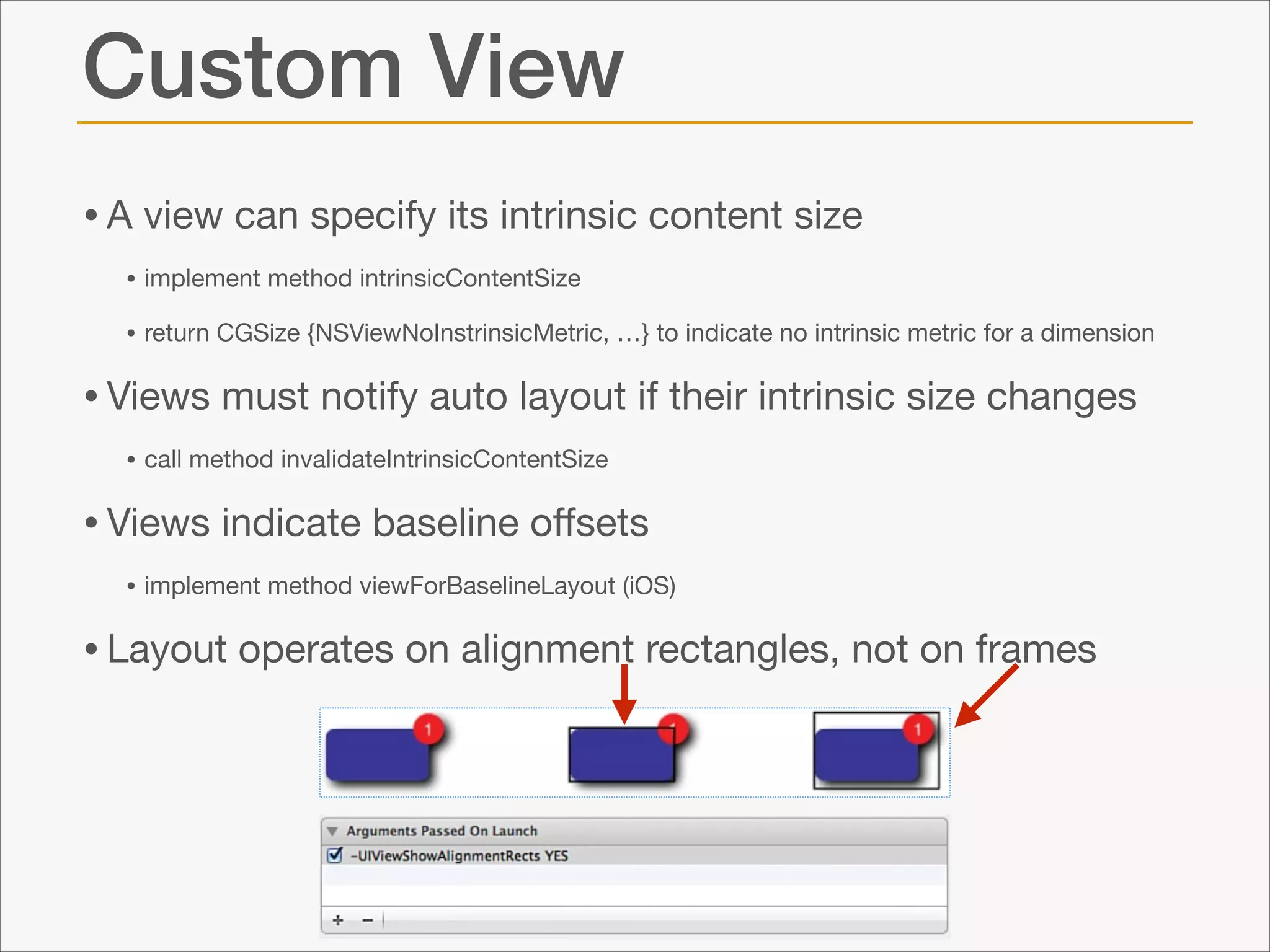 Custom View
• A view can specify its intrinsic content size

• implement method intrinsicContentSize

• return CGSize {NSViewNoInstrinsicMetric, …} to indicate no intrinsic metric for a dimension


• Views must notify auto layout if their intrinsic size changes

• call method invalidateIntrinsicContentSize


• Views indicate baseline oﬀsets

• implement method viewForBaselineLayout (iOS)


• Layout operates on alignment rectangles, not on frames

 