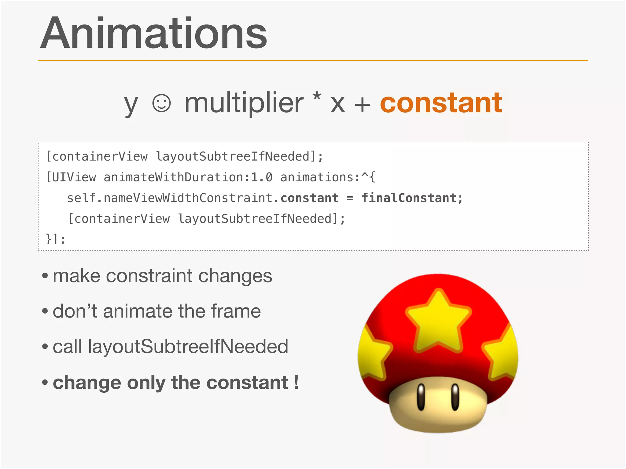 Animations
y ☺ multiplier * x + constant
[containerView layoutSubtreeIfNeeded];
[UIView animateWithDuration:1.0 animations:^{
self.nameViewWidthConstraint.constant = finalConstant;
[containerView layoutSubtreeIfNeeded];
}];

• make constraint changes

• don’t animate the frame

• call layoutSubtreeIfNeeded

• change only the constant !

 