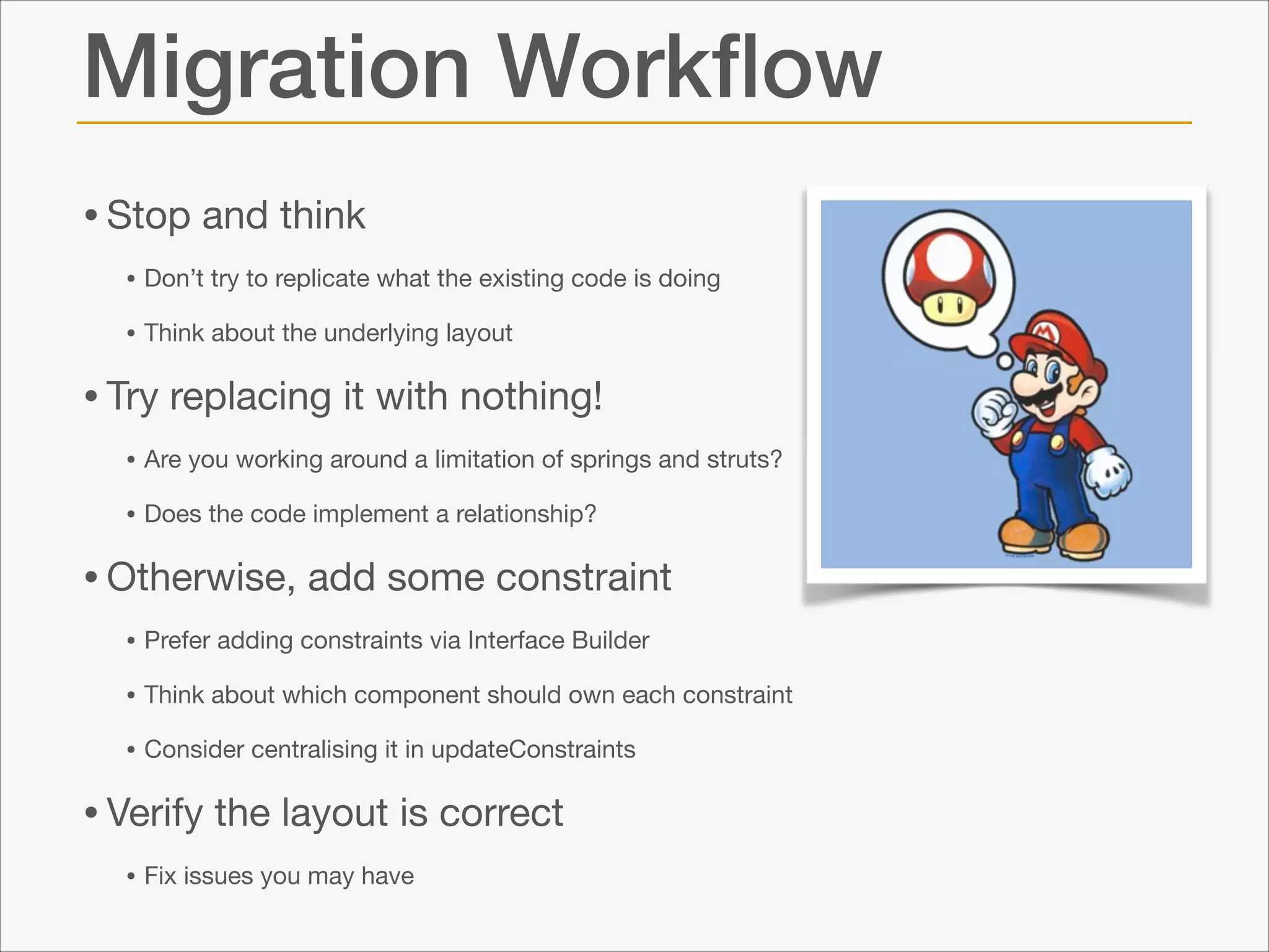 Migration Workﬂow
• Stop and think

• Don’t try to replicate what the existing code is doing

• Think about the underlying layout


• Try replacing it with nothing!

• Are you working around a limitation of springs and struts?

• Does the code implement a relationship?


• Otherwise, add some constraint

• Prefer adding constraints via Interface Builder

• Think about which component should own each constraint

• Consider centralising it in updateConstraints


• Verify the layout is correct

• Fix issues you may have

 