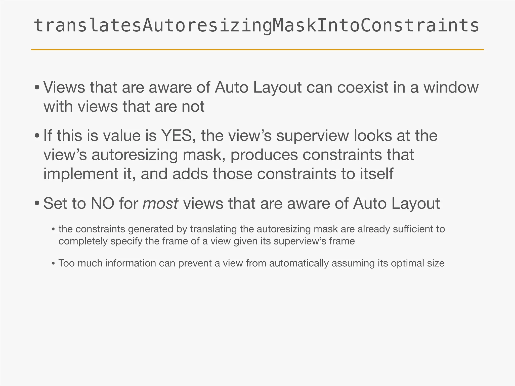 translatesAutoresizingMaskIntoConstraints

• Views that are aware of Auto Layout can coexist in a window
with views that are not


• If this is value is YES, the view’s superview looks at the
view’s autoresizing mask, produces constraints that
implement it, and adds those constraints to itself


• Set to NO for most views that are aware of Auto Layout

• the constraints generated by translating the autoresizing mask are already suﬃcient to
completely specify the frame of a view given its superview’s frame


• Too much information can prevent a view from automatically assuming its optimal size

 